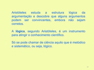 Aristóteles estuda  a   estrutura  lógica  da
argumentação e descobre que alguns argumentos
podem ser convincentes, embora não sejam
corretos.

A lógica, segundo Aristóteles, é um instrumento
para atingir o conhecimento científico.

Só se pode chamar de ciência aquilo que é metódico
e sistemático, ou seja, lógico.




                                                     13
 