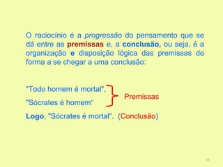 O raciocínio é a progressão do pensamento que se
dá entre as premissas e, a conclusão, ou seja, é a
organização e disposição lógica das premissas de
forma a se chegar a uma conclusão:


"Todo homem é mortal",
                            Premissas
"Sócrates é homem“
Logo, "Sócrates é mortal". (Conclusão)




                                                     15
 