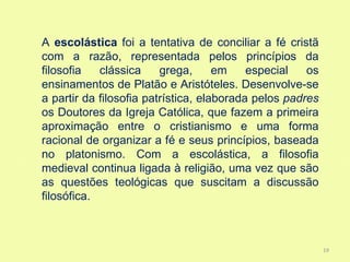 A escolástica foi a tentativa de conciliar a fé cristã
com a razão, representada pelos princípios da
filosofia   clássica     grega,      em    especial   os
ensinamentos de Platão e Aristóteles. Desenvolve-se
a partir da filosofia patrística, elaborada pelos padres
os Doutores da Igreja Católica, que fazem a primeira
aproximação entre o cristianismo e uma forma
racional de organizar a fé e seus princípios, baseada
no platonismo. Com a escolástica, a filosofia
medieval continua ligada à religião, uma vez que são
as questões teológicas que suscitam a discussão
filosófica.



                                                           19
 
