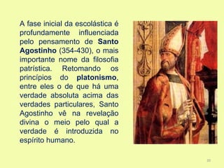 A fase inicial da escolástica é
profundamente influenciada
pelo pensamento de Santo
Agostinho (354-430), o mais
importante nome da filosofia
patrística. Retomando os
princípios do platonismo,
entre eles o de que há uma
verdade absoluta acima das
verdades particulares, Santo
Agostinho vê na revelação
divina o meio pelo qual a
verdade é introduzida no
espírito humano.

                                  20
 