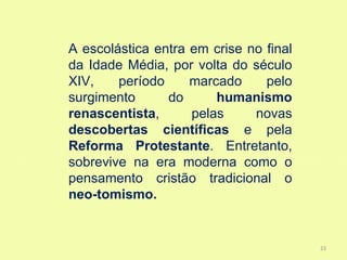 A escolástica entra em crise no final
da Idade Média, por volta do século
XIV,    período     marcado     pelo
surgimento      do      humanismo
renascentista,      pelas     novas
descobertas científicas e pela
Reforma Protestante. Entretanto,
sobrevive na era moderna como o
pensamento cristão tradicional o
neo-tomismo.


                                        23
 