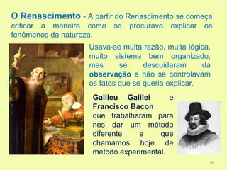 O Renascimento - A partir do Renascimento se começa
criticar a maneira como   se   procurava   explicar   os
fenômenos da natureza.
                   Usava-se muita razão, muita lógica,
                   muito sistema bem organizado,
                   mas      se     descuidaram      da
                   observação e não se controlavam
                   os fatos que se queria explicar.
                    Galileu Galilei      e
                    Francisco Bacon
                    que trabalharam para
                    nos dar um método
                    diferente   e     que
                    chamamos hoje de
                    método experimental.
                                                       24
 