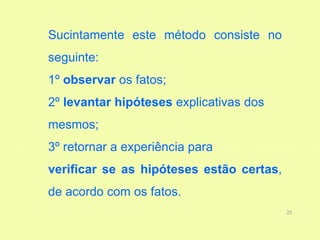 Sucintamente este método consiste no
seguinte:
1º observar os fatos;
2º levantar hipóteses explicativas dos
mesmos;
3º retornar a experiência para
verificar se as hipóteses estão certas,
de acordo com os fatos.
                                          25
 