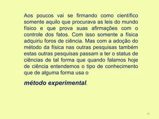 Aos poucos vai se firmando como científico
somente aquilo que procurava as leis do mundo
físico e que prova suas afirmações com o
controle dos fatos. Com isso somente a física
adquiriu foros de ciência. Mas com a adoção do
método da física nas outras pesquisas também
estas outras pesquisas passam a ter o status de
ciências de tal forma que quando falamos hoje
de ciência entendemos o tipo de conhecimento
que de alguma forma usa o
método experimental.



                                                  26
 