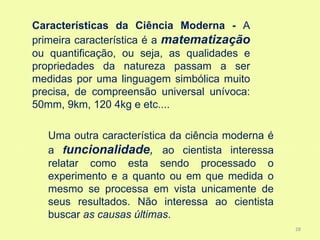 Características da Ciência Moderna - A
primeira característica é a matematização
ou quantificação, ou seja, as qualidades e
propriedades da natureza passam a ser
medidas por uma linguagem simbólica muito
precisa, de compreensão universal unívoca:
50mm, 9km, 120 4kg e etc....

   Uma outra característica da ciência moderna é
   a funcionalidade, ao cientista interessa
   relatar como esta sendo processado o
   experimento e a quanto ou em que medida o
   mesmo se processa em vista unicamente de
   seus resultados. Não interessa ao cientista
   buscar as causas últimas.
                                                   28
 