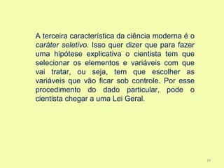 A terceira característica da ciência moderna é o
caráter seletivo. Isso quer dizer que para fazer
uma hipótese explicativa o cientista tem que
selecionar os elementos e variáveis com que
vai tratar, ou seja, tem que escolher as
variáveis que vão ficar sob controle. Por esse
procedimento do dado particular, pode o
cientista chegar a uma Lei Geral.




                                                   29
 