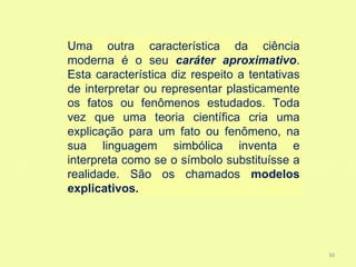 Uma outra característica da ciência
moderna é o seu caráter aproximativo.
Esta característica diz respeito a tentativas
de interpretar ou representar plasticamente
os fatos ou fenômenos estudados. Toda
vez que uma teoria científica cria uma
explicação para um fato ou fenômeno, na
sua linguagem simbólica inventa e
interpreta como se o símbolo substituísse a
realidade. São os chamados modelos
explicativos.




                                                30
 