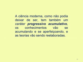 A ciência moderna, como não podia
deixar de ser, tem também um
caráter progressivo acumulativo,
os     conhecimentos      vão    se
acumulando e se aperfeiçoando, e
as teorias vão sendo reelaboradas.




                                      31
 