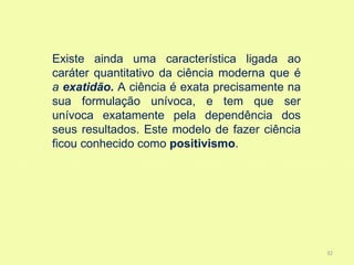 Existe ainda uma característica ligada ao
caráter quantitativo da ciência moderna que é
a exatidão. A ciência é exata precisamente na
sua formulação unívoca, e tem que ser
unívoca exatamente pela dependência dos
seus resultados. Este modelo de fazer ciência
ficou conhecido como positivismo.




                                                32
 