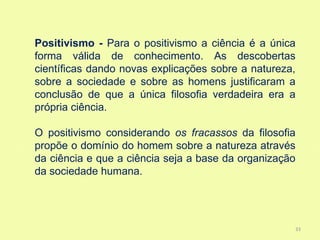 Positivismo - Para o positivismo a ciência é a única
forma válida de conhecimento. As descobertas
científicas dando novas explicações sobre a natureza,
sobre a sociedade e sobre as homens justificaram a
conclusão de que a única filosofia verdadeira era a
própria ciência.

O positivismo considerando os fracassos da filosofia
propõe o domínio do homem sobre a natureza através
da ciência e que a ciência seja a base da organização
da sociedade humana.




                                                    33
 