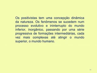 Os positivistas tem uma concepção dinâmica
da natureza. Os fenômenos se sucedem num
processo evolutivo e ininterrupto do mundo
inferior, inorgânico, passando por uma série
progressiva de formações intermediárias, cada
vez mais complexas até atingir o mundo
superior, o mundo humano.




                                                34
 