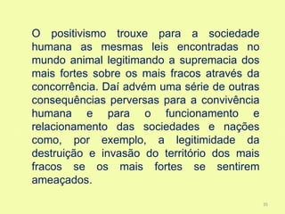O positivismo trouxe para a sociedade
humana as mesmas leis encontradas no
mundo animal legitimando a supremacia dos
mais fortes sobre os mais fracos através da
concorrência. Daí advém uma série de outras
consequências perversas para a convivência
humana e para o funcionamento e
relacionamento das sociedades e nações
como, por exemplo, a legitimidade da
destruição e invasão do território dos mais
fracos se os mais fortes se sentirem
ameaçados.

                                              35
 