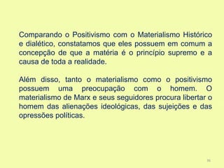 Comparando o Positivismo com o Materialismo Histórico
e dialético, constatamos que eles possuem em comum a
concepção de que a matéria é o princípio supremo e a
causa de toda a realidade.

Além disso, tanto o materialismo como o positivismo
possuem uma preocupação com o homem. O
materialismo de Marx e seus seguidores procura libertar o
homem das alienações ideológicas, das sujeições e das
opressões políticas.




                                                       36
 