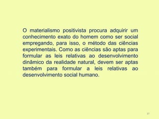 O materialismo positivista procura adquirir um
conhecimento exato do homem como ser social
empregando, para isso, o método das ciências
experimentais. Como as ciências são aptas para
formular as leis relativas ao desenvolvimento
dinâmico da realidade natural, devem ser aptas
também para formular a leis relativas ao
desenvolvimento social humano.




                                                 37
 
