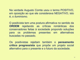 Na verdade Augusto Comte usou o termo POSITIVO,
em oposição ao que ele considerava NEGATIVO, isto
é, o iluminismo.

O positivista tem uma postura afirmativa no sentido da
ORDEM rejeitando as críticas românticas dos
conservadores feitas à sociedade propondo soluções
para os problemas presentes em alternativas
buscadas no passado.

Os positivistas rejeitam também o pensamento
critico progressista que propõe um projeto social
alternativo para o presente e o futuro da sociedade.


                                                     38
 