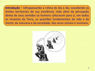 Introdução – Ultrapassando a rotina do dia a dia; excedendo os
limites territoriais de sua existência; indo além da percepção
direta de seus sentidos os homens colocaram para si, em todos
os recantos da Terra, as questões fundamentais da vida e da
morte; da natureza e da sociedade; dos seres visíveis e invisíveis.




                                                                  4
 