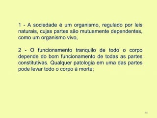 1 - A sociedade é um organismo, regulado por leis
naturais, cujas partes são mutuamente dependentes,
como um organismo vivo,

2 - O funcionamento tranquilo de todo o corpo
depende do bom funcionamento de todas as partes
constitutivas. Qualquer patologia em uma das partes
pode levar todo o corpo à morte;




                                                      40
 