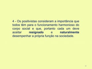 4 - Os positivistas consideram a importância que
todos têm para o funcionamento harmonioso do
corpo social e que, portanto cada um deve
aceitar      resignado       e     naturalmente
desempenhar a própria função na sociedade.




                                                   42
 