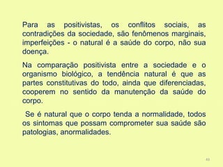 Para as positivistas, os conflitos sociais, as
contradições da sociedade, são fenômenos marginais,
imperfeições - o natural é a saúde do corpo, não sua
doença.
Na comparação positivista entre a sociedade e o
organismo biológico, a tendência natural é que as
partes constitutivas do todo, ainda que diferenciadas,
cooperem no sentido da manutenção da saúde do
corpo.
 Se é natural que o corpo tenda a normalidade, todos
os sintomas que possam comprometer sua saúde são
patologias, anormalidades.


                                                     43
 