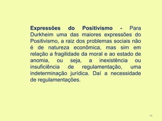 Expressões do Positivismo - Para
Durkheim uma das maiores expressões do
Positivismo, a raiz dos problemas sociais não
é de natureza econômica, mas sim em
relação a fragilidade da moral e ao estado de
anomia, ou seja, a inexistência ou
insuficiência    de   regulamentação,    uma
indeterminação jurídica. Daí a necessidade
de regulamentações.




                                                44
 