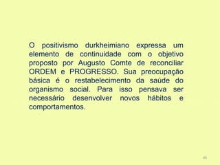 O positivismo durkheimiano expressa um
elemento de continuidade com o objetivo
proposto por Augusto Comte de reconciliar
ORDEM e PROGRESSO. Sua preocupação
básica é o restabelecimento da saúde do
organismo social. Para isso pensava ser
necessário desenvolver novos hábitos e
comportamentos.




                                            45
 