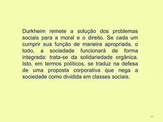 Durkheim remete a solução dos problemas
sociais para a moral e o direito. Se cada um
cumprir sua função de maneira apropriada, o
todo, a sociedade funcionará de forma
integrada: trata-se da solidariedade orgânica.
Isto, em termos políticos, se traduz na defesa
de uma proposta corporativa que nega a
sociedade como dividida em classes sociais.




                                                 46
 