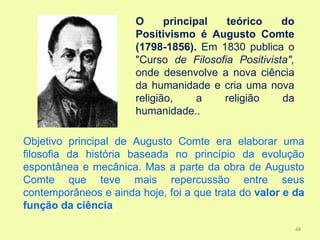 O      principal  teórico     do
                       Positivismo é Augusto Comte
                       (1798-1856). Em 1830 publica o
                       "Curso de Filosofia Positivista",
                       onde desenvolve a nova ciência
                       da humanidade e cria uma nova
                       religião,     a  religião     da
                       humanidade..

Objetivo principal de Augusto Comte era elaborar uma
filosofia da história baseada no princípio da evolução
espontânea e mecânica. Mas a parte da obra de Augusto
Comte que teve mais repercussão entre seus
contemporâneos e ainda hoje, foi a que trata do valor e da
função da ciência

                                                           48
 