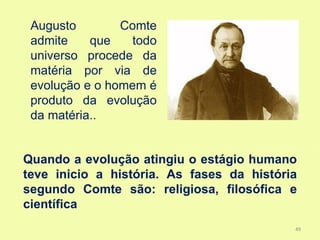 Augusto        Comte
 admite    que    todo
 universo procede da
 matéria por via de
 evolução e o homem é
 produto da evolução
 da matéria..


Quando a evolução atingiu o estágio humano
teve inicio a história. As fases da história
segundo Comte são: religiosa, filosófica e
científica
                                           49
 