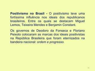 Positivismo no Brasil - O positivismo teve uma
fortíssima influência nos ideais dos republicanos
brasileiros. Entre os quais se destacam Miguel
Lemos, Teixeira Mendes e Benjamin Constant.
Os governos de Deodoro da Fonseca e Floriano
Peixoto colocaram as marcas dos ideais positivistas
na República Brasileira que foram eternizados na
bandeira nacional: ordem e progresso.




                                                      52
 