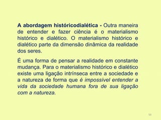 A abordagem históricodialética - Outra maneira
de entender e fazer ciência é o materialismo
histórico e dialético. O materialismo histórico e
dialético parte da dimensão dinâmica da realidade
dos seres.
É uma forma de pensar a realidade em constante
mudança. Para o materialismo histórico e dialético
existe uma ligação intrínseca entre a sociedade e
a natureza de forma que é impossível entender a
vida da sociedade humana fora de sua ligação
com a natureza.


                                                     53
 