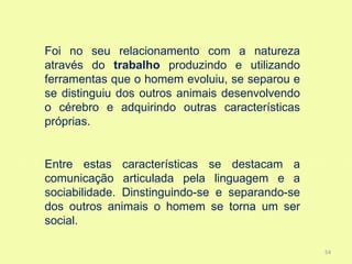 Foi no seu relacionamento com a natureza
através do trabalho produzindo e utilizando
ferramentas que o homem evoluiu, se separou e
se distinguiu dos outros animais desenvolvendo
o cérebro e adquirindo outras características
próprias.


Entre estas características se destacam a
comunicação articulada pela linguagem e a
sociabilidade. Dinstinguindo-se e separando-se
dos outros animais o homem se torna um ser
social.

                                                 54
 