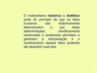 O materialismo histórico e dialético
parte do princípio de que os fatos
humanos        são       historicamente
determinados       e      que      estas
determinações            cientificamente
observadas e analisadas permitem e
garantem a interpretação e o
conhecimento desses fatos podendo
até descobrir suas leis.




                                           55
 