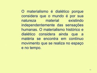 O materialismo é dialético porque
considera que o mundo é por sua
natureza     material     existindo
independentemente das sensações
humanas. O materialismo histórico e
dialético considera ainda que a
matéria se encontra em contínuo
movimento que se realiza no espaço
e no tempo.




                                      56
 