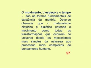 O movimento, o espaço e o tempo
- são as formas fundamentais de
existência da matéria. Deve-se
observar   que   o    materialismo
histórico e dialético entende o
movimento     como    todas     as
transformações que ocorrem no
universo desde os mecanismos
mais simples da natureza aos
processos mais complexos do
pensamento humano.
                              57
 