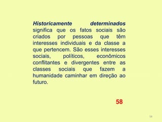 Historicamente          determinados
significa que os fatos sociais são
criados por pessoas que têm
interesses individuais e da classe a
que pertencem. São esses interesses
sociais,     políticos,   econômicos
conflitantes e divergentes entre as
classes sociais que fazem a
humanidade caminhar em direção ao
futuro.


                                58

                                       58
 