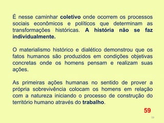 É nesse caminhar coletivo onde ocorrem os processos
sociais econômicos e políticos que determinam as
transformações históricas. A história não se faz
individualmente.

O materialismo histórico e dialético demonstrou que os
fatos humanos são produzidos em condições objetivas
concretas onde os homens pensam e realizam suas
ações.

As primeiras ações humanas no sentido de prover a
própria sobrevivência colocam os homens em relação
com a natureza iniciando o processo de construção do
território humano através do trabalho.
                                                  59
                                                       59
 
