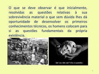 O que se deve observar é que inicialmente,
resolvidas as questões relativas à sua
sobrevivência material o que sem dúvida lhes dá
oportunidade de desenvolver os primeiros
conhecimentos técnicos, os homens colocam para
si as questões fundamentais da própria
existência.




                                                  6
 