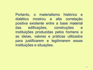 Portanto, o materialismo histórico e
dialético mostrou a alta correlação
positiva existente entre a base material
das      edificações,     construções  e
instituições produzidas pelos homens e
as ideias, valores e práticas utilizados
para justificarem e legitimarem essas
instituições e situações.




                                           62
 