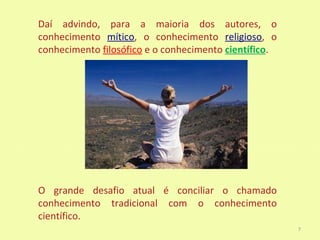Daí advindo, para a maioria dos autores, o
conhecimento mítico, o conhecimento religioso, o
conhecimento filosófico e o conhecimento científico.




O grande desafio atual é conciliar o chamado
conhecimento tradicional com o conhecimento
científico.
                                                       7
 