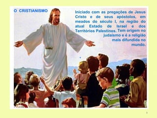 O CRISTIANISMO   Iniciado com as pregações de Jesus
                 Cristo e de seus apóstolos, em
                 meados do século I, na região do
                 atual Estado de Israel e dos
                 Territórios Palestinos. Tem origem no
                                 judaísmo e é a religião
                                     mais difundida no
                                                mundo.




                                                           8
 
