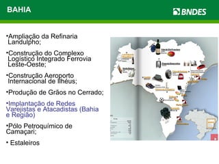 BAHIA Ampliação da Refinaria  Landulpho; Construção do Complexo  Logístico Integrado Ferrovia  Leste-Oeste; Construção Aeroporto  Internacional de Ilhéus; Produção de Grãos no Cerrado; Implantação de Redes Varejistas e Atacadistas (Bahia e Região) Pólo Petroquímico de Camaçari; Estaleiros 