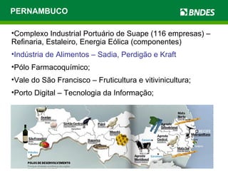 PERNAMBUCO Complexo Industrial Portuário de Suape (116 empresas) – Refinaria, Estaleiro, Energia Eólica (componentes) Indústria de Alimentos – Sadia, Perdigão e Kraft Pólo Farmacoquímico; Vale do São Francisco – Fruticultura e vitivinicultura; Porto Digital – Tecnologia da Informação; 