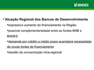 Atuação Regional dos Bancos de Desenvolvimento expressivo aumento do financiamento na Região  possível complementariedade entre as fontes BNB e BNDES demanda por crédito a médio prazo acarretará necessidade de novas fontes de financiamento desafio da concentração intra-regional 