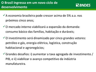 O Brasil ingressa em um novo ciclo de desenvolvimento A economia brasileira pode crescer acima de 5% a.a. nos próximos cinco anos; O mercado interno viabilizará a expansão da demanda: consumo básico das famílias, habitação e duráveis; O investimento será dinamizado por cinco grandes vetores: petróleo e gás, energia elétrica, logística, construção habitacional e agronegócios; Grandes desafios: i) aumentar a taxa agregada de investimento / PIB, e ii) viabilizar o avanço competitivo da indústria manufatureira.  