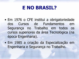 E NO BRASIL?

• Em 1976 o CFE institui a obrigatoriedade
  dos    Cursos    de   Fundamentos     em
  Segurança no Trabalho em todos os
  cursos superiores da área Tecnológica (na
  época Engenharia).
• Em 1985 a criação da Especialização em
  Engenharia e Segurança no Trabalho.
 