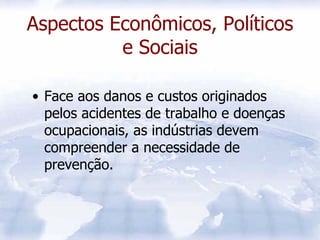 Aspectos Econômicos, Políticos
          e Sociais

• Face aos danos e custos originados
  pelos acidentes de trabalho e doenças
  ocupacionais, as indústrias devem
  compreender a necessidade de
  prevenção.
 
