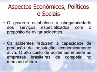 Aspectos Econômicos, Políticos
            e Sociais
• O governo estabelece a obrigatoriedade
  dos serviços especializados com o
  propósito de evitar acidentes.

• Os acidentes reduzem a capacidade de
  produção da população economicamente
  ativa. O alto custo de acidentes impede as
  empresas brasileiras de competir no
  mercado aberto.
 