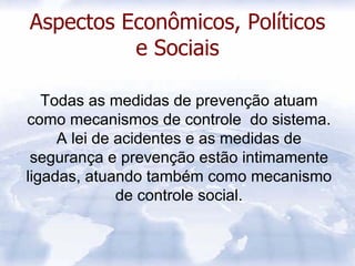 Aspectos Econômicos, Políticos
          e Sociais

   Todas as medidas de prevenção atuam
como mecanismos de controle do sistema.
     A lei de acidentes e as medidas de
 segurança e prevenção estão intimamente
ligadas, atuando também como mecanismo
              de controle social.
 