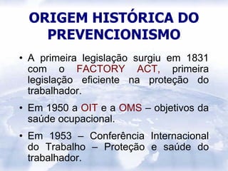 ORIGEM HISTÓRICA DO
   PREVENCIONISMO
• A primeira legislação surgiu em 1831
  com o FACTORY ACT, primeira
  legislação eficiente na proteção do
  trabalhador.
• Em 1950 a OIT e a OMS – objetivos da
  saúde ocupacional.
• Em 1953 – Conferência Internacional
  do Trabalho – Proteção e saúde do
  trabalhador.
 