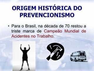 ORIGEM HISTÓRICA DO
    PREVENCIONISMO
• Para o Brasil, na década de 70 restou a
  triste marca de Campeão Mundial de
  Acidentes no Trabalho.
 